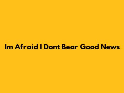 I'm Afraid I Don't Bear Good News