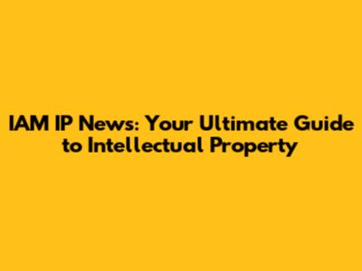IAM IP News: Your Ultimate Guide to Intellectual Property