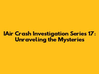 IAir Crash Investigation Series 17: Unraveling the Mysteries