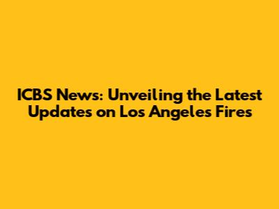 ICBS News: Unveiling the Latest Updates on Los Angeles Fires