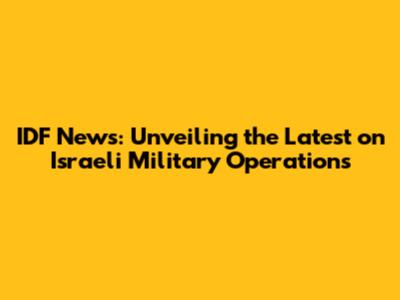 IDF News: Unveiling the Latest on Israeli Military Operations