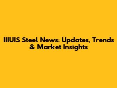 IIIUIS Steel News: Updates, Trends & Market Insights