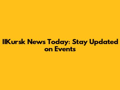 IIKursk News Today: Stay Updated on Events