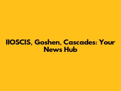 IIOSCIS, Goshen, Cascades: Your News Hub