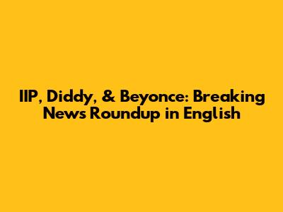 IIP, Diddy, & Beyonce: Breaking News Roundup in English
