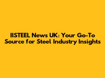 IISTEEL News UK: Your Go-To Source for Steel Industry Insights
