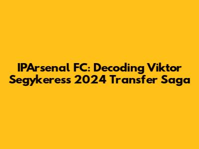 IPArsenal FC: Decoding Viktor Segykeres's 2024 Transfer Saga