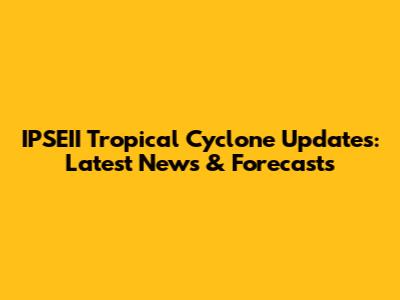 IPSEII Tropical Cyclone Updates: Latest News & Forecasts