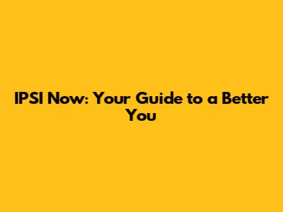 IPSI Now: Your Guide to a Better You