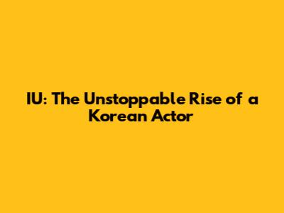 IU: The Unstoppable Rise of a Korean Actor