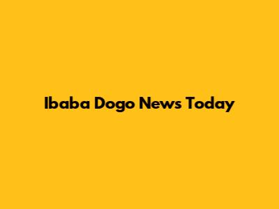 Ibaba Dogo News Today