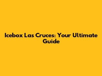 Icebox Las Cruces: Your Ultimate Guide