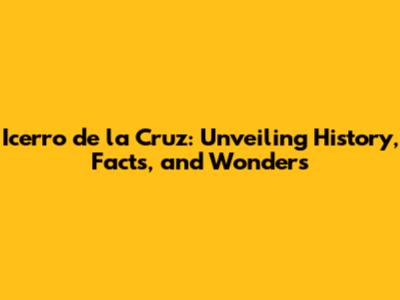 Icerro de la Cruz: Unveiling History, Facts, and Wonders