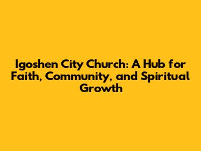 Igoshen City Church: A Hub for Faith, Community, and Spiritual Growth