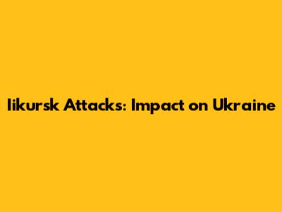 Iikursk Attacks: Impact on Ukraine