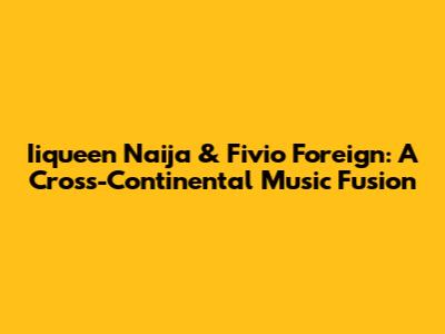 Iiqueen Naija & Fivio Foreign: A Cross-Continental Music Fusion