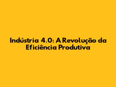 Indústria 4.0: A Revolução da Eficiência Produtiva