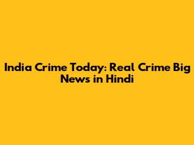 India Crime Today: Real Crime Big News in Hindi
