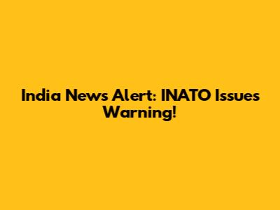 India News Alert: INATO Issues Warning!