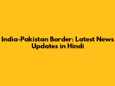 India-Pakistan Border: Latest News Updates in Hindi