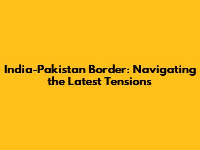 India-Pakistan Border: Navigating the Latest Tensions