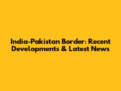 India-Pakistan Border: Recent Developments & Latest News