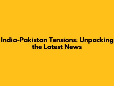 India-Pakistan Tensions: Unpacking the Latest News