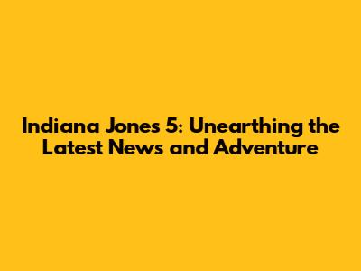 Indiana Jones 5: Unearthing the Latest News and Adventure
