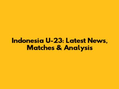 Indonesia U-23: Latest News, Matches & Analysis