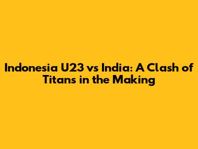 Indonesia U23 vs India: A Clash of Titans in the Making