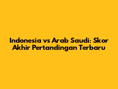 Indonesia vs Arab Saudi: Skor Akhir Pertandingan Terbaru