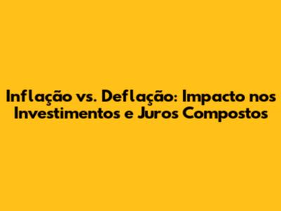 Inflação vs. Deflação: Impacto nos Investimentos e Juros Compostos