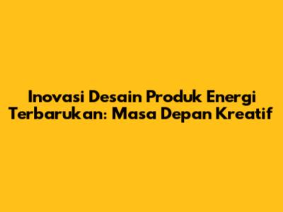 Inovasi Desain Produk Energi Terbarukan: Masa Depan Kreatif