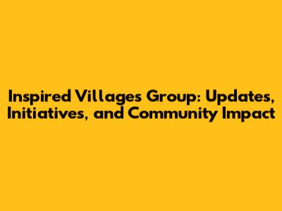 Inspired Villages Group: Updates, Initiatives, and Community Impact