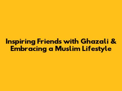 Inspiring Friends with Ghazali & Embracing a Muslim Lifestyle
