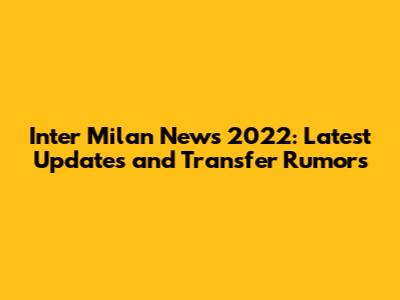 Inter Milan News 2022: Latest Updates and Transfer Rumors