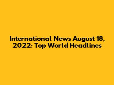 International News August 18, 2022: Top World Headlines