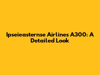Ipseieasternse Airlines A300: A Detailed Look