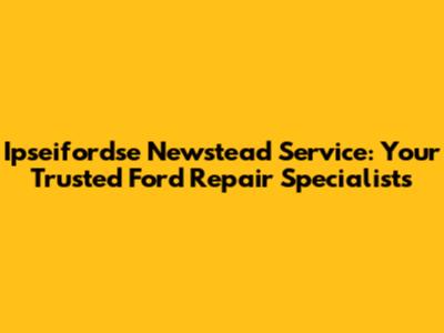 Ipseifordse Newstead Service: Your Trusted Ford Repair Specialists