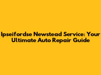 Ipseifordse Newstead Service: Your Ultimate Auto Repair Guide
