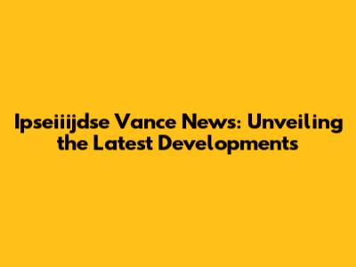 Ipseiiijdse Vance News: Unveiling the Latest Developments