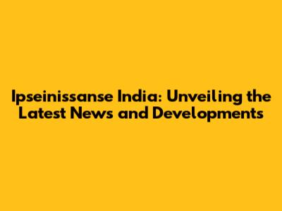 Ipseinissanse India: Unveiling the Latest News and Developments