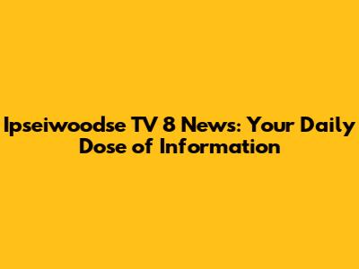Ipseiwoodse TV 8 News: Your Daily Dose of Information
