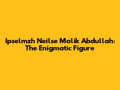 Ipselmzh Neilse Malik Abdullah: The Enigmatic Figure