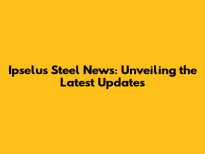 Ipselus Steel News: Unveiling the Latest Updates