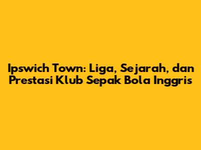 Ipswich Town: Liga, Sejarah, dan Prestasi Klub Sepak Bola Inggris