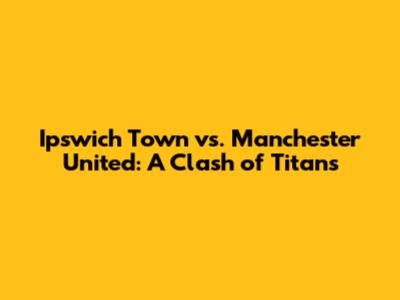 Ipswich Town vs. Manchester United: A Clash of Titans