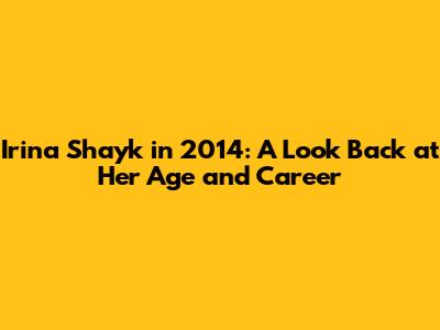 Irina Shayk in 2014: A Look Back at Her Age and Career