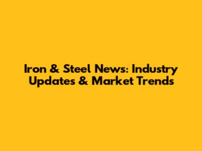 Iron & Steel News: Industry Updates & Market Trends