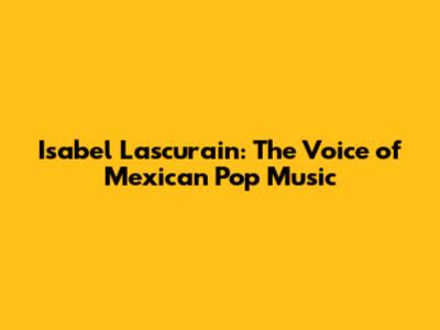 Isabel Lascurain: The Voice of Mexican Pop Music